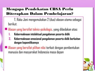 Mengapa Pendekatan CBSA Perlu
Diterapkan Dalam Pembelajaran?
T. Raka Joni mengemukakan 2 (dua) alasan utama sebagai
berikut:
 Alasan yang bersifat teknis-psikologis, yang dibedakan atas:
1. Kebermaknaan intelektual pengalaman peserta didik
2. Kebermaknaan emosional pengalaman peserta didik berkaitan
dengan kepemilikannya
 Alasan yang bersifat pilihan nilai terkait dengan pembentukan
manusia dan masyarakat Indonesia masa depan
 