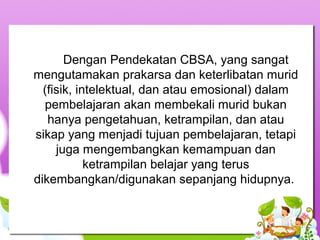 Dengan Pendekatan CBSA, yang sangat 
mengutamakan prakarsa dan keterlibatan murid 
(fisik, intelektual, dan atau emosional) dalam 
pembelajaran akan membekali murid bukan 
hanya pengetahuan, ketrampilan, dan atau 
sikap yang menjadi tujuan pembelajaran, tetapi 
juga mengembangkan kemampuan dan 
ketrampilan belajar yang terus 
dikembangkan/digunakan sepanjang hidupnya. 
 