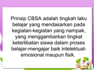 Prinsip CBSA adalah tingkah laku
belajar yang mendasarkan pada
kegiatan-kegiatan yang nampak,
yang menggambarkan tingkat
keterlibatan siswa dalam proses
belajar-mengajar baik intelektual-
emosional maupun fisik.
 