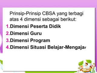 Prinsip-Prinsip CBSA yang terbagi
atas 4 dimensi sebagai berikut:
1.Dimensi Peserta Didik
2.Dimensi Guru
3.Dimensi Program
4.Dimensi Situasi Belajar-Mengajar
 