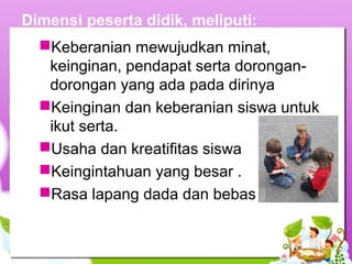 Dimensi peserta didik, meliputi:
Keberanian mewujudkan minat,
keinginan, pendapat serta dorongan-
dorongan yang ada pada dirinya
Keinginan dan keberanian siswa untuk
ikut serta.
Usaha dan kreatifitas siswa
Keingintahuan yang besar .
Rasa lapang dada dan bebas
 