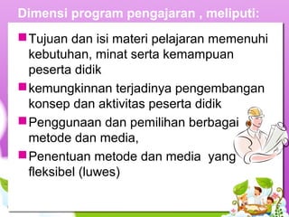 Dimensi program pengajaran , meliputi:
Tujuan dan isi materi pelajaran memenuhi
kebutuhan, minat serta kemampuan
peserta didik
kemungkinnan terjadinya pengembangan
konsep dan aktivitas peserta didik
Penggunaan dan pemilihan berbagai
metode dan media,
Penentuan metode dan media yang
fleksibel (luwes)
 