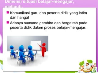 Dimensi situasi belajar-mengajar,
meliputi:
 Komunikasi guru dan peserta didik yang intim
dan hangat
 Adanya suasana gembira dan bergairah pada
peserta didik dalam proses belajar-mengajar.
 