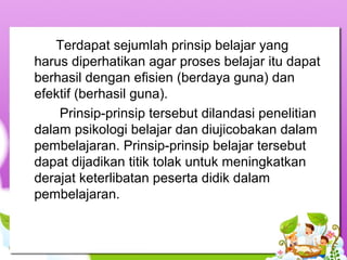 Terdapat sejumlah prinsip belajar yang
harus diperhatikan agar proses belajar itu dapat
berhasil dengan efisien (berdaya guna) dan
efektif (berhasil guna).
Prinsip-prinsip tersebut dilandasi penelitian
dalam psikologi belajar dan diujicobakan dalam
pembelajaran. Prinsip-prinsip belajar tersebut
dapat dijadikan titik tolak untuk meningkatkan
derajat keterlibatan peserta didik dalam
pembelajaran.
 