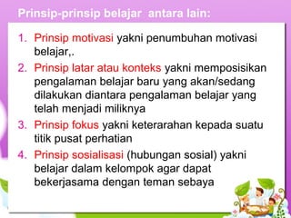 Prinsip-prinsip belajar antara lain:
1. Prinsip motivasi yakni penumbuhan motivasi
belajar,.
2. Prinsip latar atau konteks yakni memposisikan
pengalaman belajar baru yang akan/sedang
dilakukan diantara pengalaman belajar yang
telah menjadi miliknya
3. Prinsip fokus yakni keterarahan kepada suatu
titik pusat perhatian
4. Prinsip sosialisasi (hubungan sosial) yakni
belajar dalam kelompok agar dapat
bekerjasama dengan teman sebaya
 