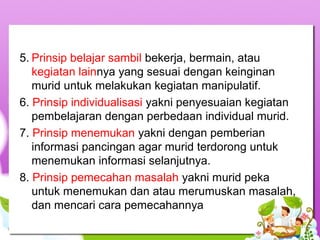 5. Prinsip belajar sambil bekerja, bermain, atau
kegiatan lainnya yang sesuai dengan keinginan
murid untuk melakukan kegiatan manipulatif.
6. Prinsip individualisasi yakni penyesuaian kegiatan
pembelajaran dengan perbedaan individual murid.
7. Prinsip menemukan yakni dengan pemberian
informasi pancingan agar murid terdorong untuk
menemukan informasi selanjutnya.
8. Prinsip pemecahan masalah yakni murid peka
untuk menemukan dan atau merumuskan masalah,
dan mencari cara pemecahannya
 