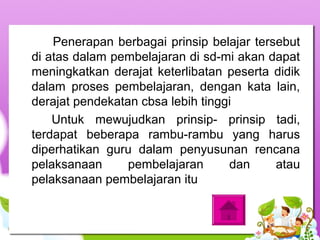 Penerapan berbagai prinsip belajar tersebut
di atas dalam pembelajaran di sd-mi akan dapat
meningkatkan derajat keterlibatan peserta didik
dalam proses pembelajaran, dengan kata lain,
derajat pendekatan cbsa lebih tinggi
Untuk mewujudkan prinsip- prinsip tadi,
terdapat beberapa rambu-rambu yang harus
diperhatikan guru dalam penyusunan rencana
pelaksanaan pembelajaran dan atau
pelaksanaan pembelajaran itu
 