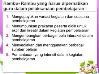 1. Mengupayakan variasi kegiatan dan suasana
pembelajaran
2. Menumbuhkan prakarsa peserta didik untuk
aktif dan kreatif dalam kegiatan pembelajaran
3. Mengembangkan berbagai pola interaksi dalam
pembelajaran
4. Menyediakan dan menggunakan berbagai
sumber belajar
5. Pemantauan yang intensif dalam kegiatan
pembelajaran
 