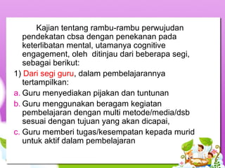 Kajian tentang rambu-rambu perwujudan
pendekatan cbsa dengan penekanan pada
keterlibatan mental, utamanya cognitive
engagement, oleh ditinjau dari beberapa segi,
sebagai berikut:
1) Dari segi guru, dalam pembelajarannya
tertampilkan:
a. Guru menyediakan pijakan dan tuntunan
b. Guru menggunakan beragam kegiatan
pembelajaran dengan multi metode/media/dsb
sesuai dengan tujuan yang akan dicapai,
c. Guru memberi tugas/kesempatan kepada murid
untuk aktif dalam pembelajaran
 
