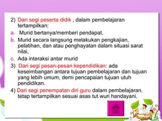 2) Dari segi peserta didik , dalam pembelajaran
tertampilkan:
a. Murid bertanya/memberi pendapat,
b. Murid secara langsung melakukan pengkajian,
pelatihan, dan atau penghayatan dalam situasi sarat
nilai,
c. Ada interaksi antar murid
3) Dari segi pesan-pesan kependidikan: ada
keseimbangan antara tujuan pembelajaran dan tujuan
yang lebih umum, demi pencapaian tujuan utuh
pendidikan.
4) Dari segi penempatan diri guru dalam pembelajaran,
tetap tertampilkan sesuai asas tut wuri handayani.
 