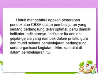Untuk mengetahui apakah penerapan
pendekatan CBSA dalam pembelajaran yang
sedang berlangsung telah optimal, perlu diamati
indikator-indikatornya. Indikator itu adalah
gejala-gejala yang nampak dalam prilaku guru
dan murid selama pembelajaran berlangsung,
serta organisasi kegiatan, iklim, dan alat di
dalam pembelajaran itu.
 