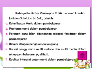 Berbagai Indikator Penerapan CBSA menurut T. Raka
Joni dan Sulo Lipu La Sulo, adalah :
a. Keterlibatan Murid dalam pembelajaran
b. Prakarsa murid dalam pembelajaran
c. Peranan guru lebih ditekankan sebagai fasilitator dalam
pembelajaran
d. Belajar dengan pengalaman langsung
e. Variasi penggunaan multi metode dan multi media dalam
setiap pembelajaran yg diikuti.
f. Kualitas interaksi antar murid dalam pembelajaran
 