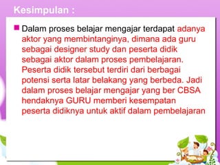 Kesimpulan :
 Dalam proses belajar mengajar terdapat adanya
aktor yang membintanginya, dimana ada guru
sebagai designer study dan peserta didik
sebagai aktor dalam proses pembelajaran.
Peserta didik tersebut terdiri dari berbagai
potensi serta latar belakang yang berbeda. Jadi
dalam proses belajar mengajar yang ber CBSA
hendaknya GURU memberi kesempatan
peserta didiknya untuk aktif dalam pembelajaran
 