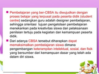  Pembelajaran yang ber-CBSA itu diwujudkan dengan
proses belajar yang terpusat pada peserta didik (student
centre) sedangkan guru adalah designer pembelajaran,
sehingga orientasi tujuan pengelolaan pembelajaran
menekankan pada kreativitas siswa dan pelaksanaan
penilaian tertuju pada kegiatan dan kemampuan peserta
didik.
 Dari adanya CBSA tersebut diharapkan dapat
memaksimalkan pembelajaran siswa dimana
pengembangan keterampilan intelektual, sosial, dan fisik
yang bersumber dari kemampuan dasar yang telah ada
dalam diri siswa.
 