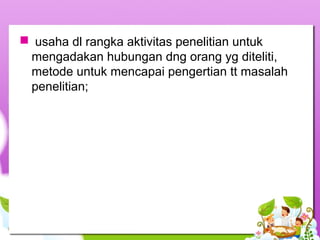  usaha dl rangka aktivitas penelitian untuk
mengadakan hubungan dng orang yg diteliti,
metode untuk mencapai pengertian tt masalah
penelitian;
 