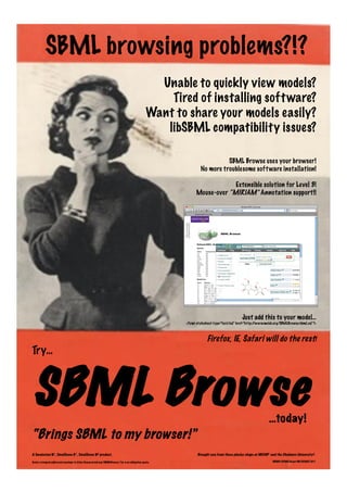 Unable to quickly view models?
Tired of installing software?
Want to share your models easily?
libSBML compatibility issues?
SBML Browse uses your browser!
No more troublesome software installation!
Extensible solution for Level 3!
Mouse-over “MIRIAM” Annotation support!!
SBML browsing problems?!?
Just add this to your model…
<?xml-stylesheet type="text/xsl" href="http://www.mcisb.org/SBMLBrowse/sbml.xsl"?>
Firefox, IE, Safari will do the rest!
Try…
SBML Browse…today!
Brought you from those plucky chaps at MCISB1 and the Chalmers University2.
BBSRC/EPSRC Grant BB/C008219/1
A Swainston N1, Smallbone K1, Smallbone N2 product.
Send a stamped addressed envelope to http://www.mcisb.org/SBMLBrowse/ for a no obligation quote.
“Brings SBML to my browser!”
 