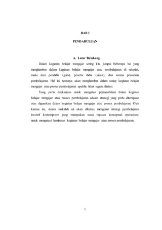 1
BAB I
PENDAHULUAN
A. Latar Belakang
Dalam kegiatan belajar mengajar sering kita jumpai beberapa hal yang
menghambat dalam kegiatan belajar mengajar atau pembelajaran di sekolah,
mulai dari pendidik (guru), peserta didik (siswa), dan sarana prasarana
pembelajaran. Hal ini, tentunya akan menghambat dalam setiap kegiatan belajar
mengajar atau proses pembelajaran apabila tidak segera diatasi.
Yang perlu ditekankan untuk mengatasi permasalahan dalam kegiatan
belajar mengajar atau proses pembelajaran adalah strategi yang perlu diterapkan
atau digunakan dalam kegiatan belajar mengajar atau proses pembelajaran. Oleh
karena itu, dalam makalah ini akan dibahas mengenai strategi pembelajaran
inovatif kontemporer yang merupakan suatu tinjauan konseptual operasional
untuk mengatasi hambatan kegiatan belajar mengajar atau proses pembelajaran.
 