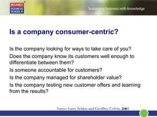 Is a company consumer-centric?
Is the company looking for ways to take care of you?
Does the company know its customers well enough to
differentiate between them?
Is someone accountable for customers?
Is the company managed for shareholder value?
Is the company testing new customer offers and learning
from the results?
2.36Sources: Larry Selden and Geoffrey Colvin, 2004.
 