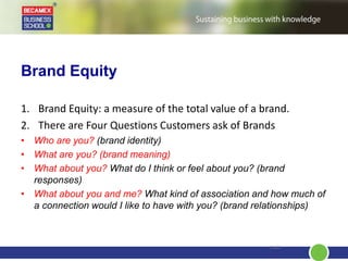 Brand Equity
1. Brand Equity: a measure of the total value of a brand.
2. There are Four Questions Customers ask of Brands
• Who are you? (brand identity)
• What are you? (brand meaning)
• What about you? What do I think or feel about you? (brand
responses)
• What about you and me? What kind of association and how much of
a connection would I like to have with you? (brand relationships)
2.42
 