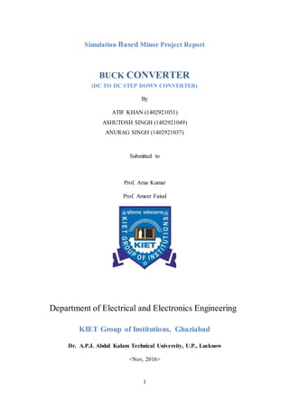 1
Simulation Based Minor Project Report
BUCK CONVERTER
(DC TO DC STEP DOWN CONVERTER)
By
ATIF KHAN (1402921051)
ASHUTOSH SINGH (1402921049)
ANURAG SINGH (1402921037)
Submitted to
Prof. Arun Kumar
Prof. Ameer Faisal
Department of Electrical and Electronics Engineering
KIET Group of Institutions, Ghaziabad
Dr. A.P.J. Abdul Kalam Technical University, U.P., Lucknow
<Nov, 2016>
 