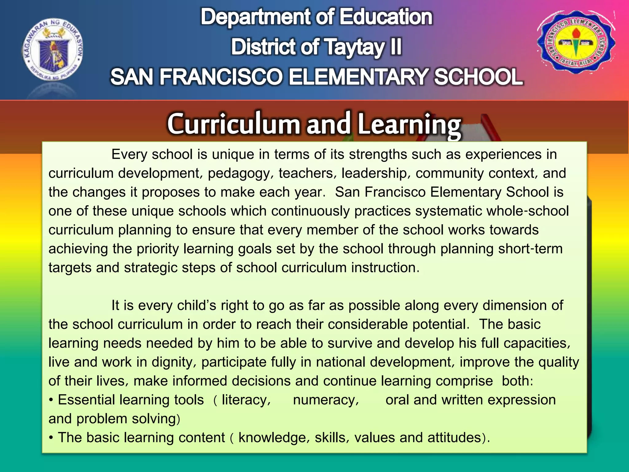 Every school is unique in terms of its strengths such as experiences in
curriculum development, pedagogy, teachers, leadership, community context, and
the changes it proposes to make each year. San Francisco Elementary School is
one of these unique schools which continuously practices systematic whole-school
curriculum planning to ensure that every member of the school works towards
achieving the priority learning goals set by the school through planning short-term
targets and strategic steps of school curriculum instruction.
It is every child’s right to go as far as possible along every dimension of
the school curriculum in order to reach their considerable potential. The basic
learning needs needed by him to be able to survive and develop his full capacities,
live and work in dignity, participate fully in national development, improve the quality
of their lives, make informed decisions and continue learning comprise both:
• Essential learning tools ( literacy, numeracy, oral and written expression
and problem solving)
• The basic learning content ( knowledge, skills, values and attitudes).
 