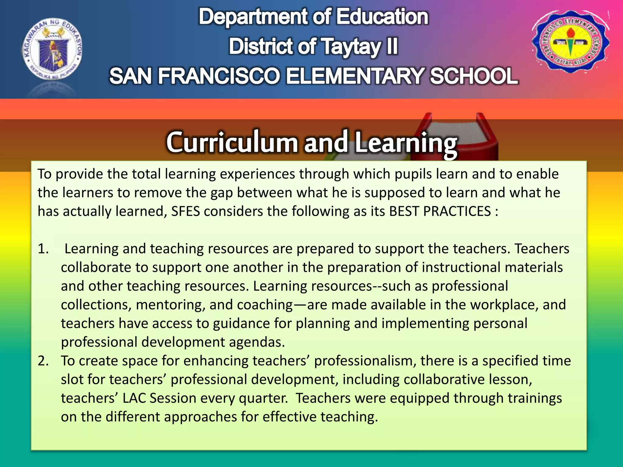 To provide the total learning experiences through which pupils learn and to enable
the learners to remove the gap between what he is supposed to learn and what he
has actually learned, SFES considers the following as its BEST PRACTICES :
1. Learning and teaching resources are prepared to support the teachers. Teachers
collaborate to support one another in the preparation of instructional materials
and other teaching resources. Learning resources--such as professional
collections, mentoring, and coaching—are made available in the workplace, and
teachers have access to guidance for planning and implementing personal
professional development agendas.
2. To create space for enhancing teachers’ professionalism, there is a specified time
slot for teachers’ professional development, including collaborative lesson,
teachers’ LAC Session every quarter. Teachers were equipped through trainings
on the different approaches for effective teaching.
 