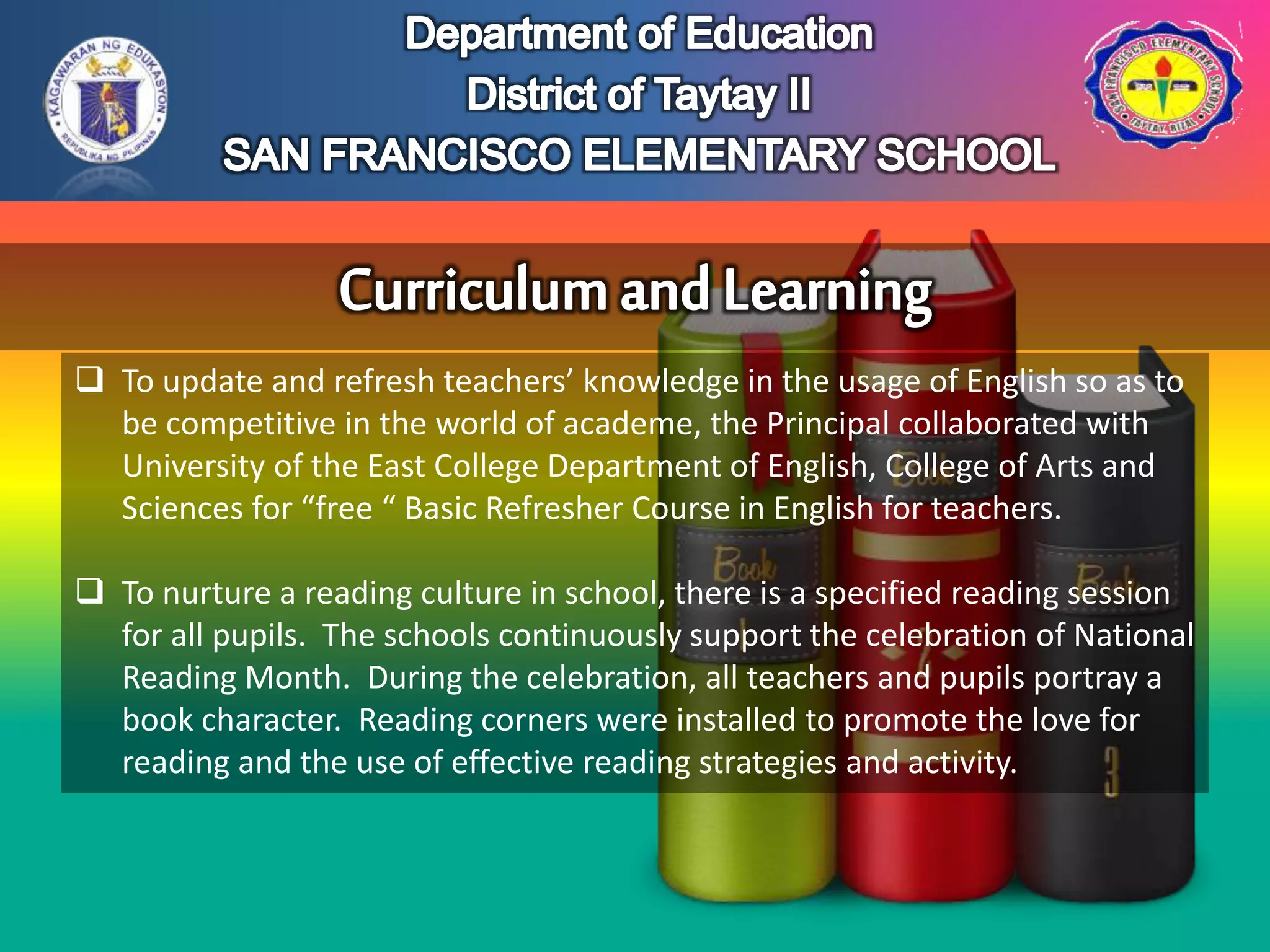  To update and refresh teachers’ knowledge in the usage of English so as to
be competitive in the world of academe, the Principal collaborated with
University of the East College Department of English, College of Arts and
Sciences for “free “ Basic Refresher Course in English for teachers.
 To nurture a reading culture in school, there is a specified reading session
for all pupils. The schools continuously support the celebration of National
Reading Month. During the celebration, all teachers and pupils portray a
book character. Reading corners were installed to promote the love for
reading and the use of effective reading strategies and activity.
 