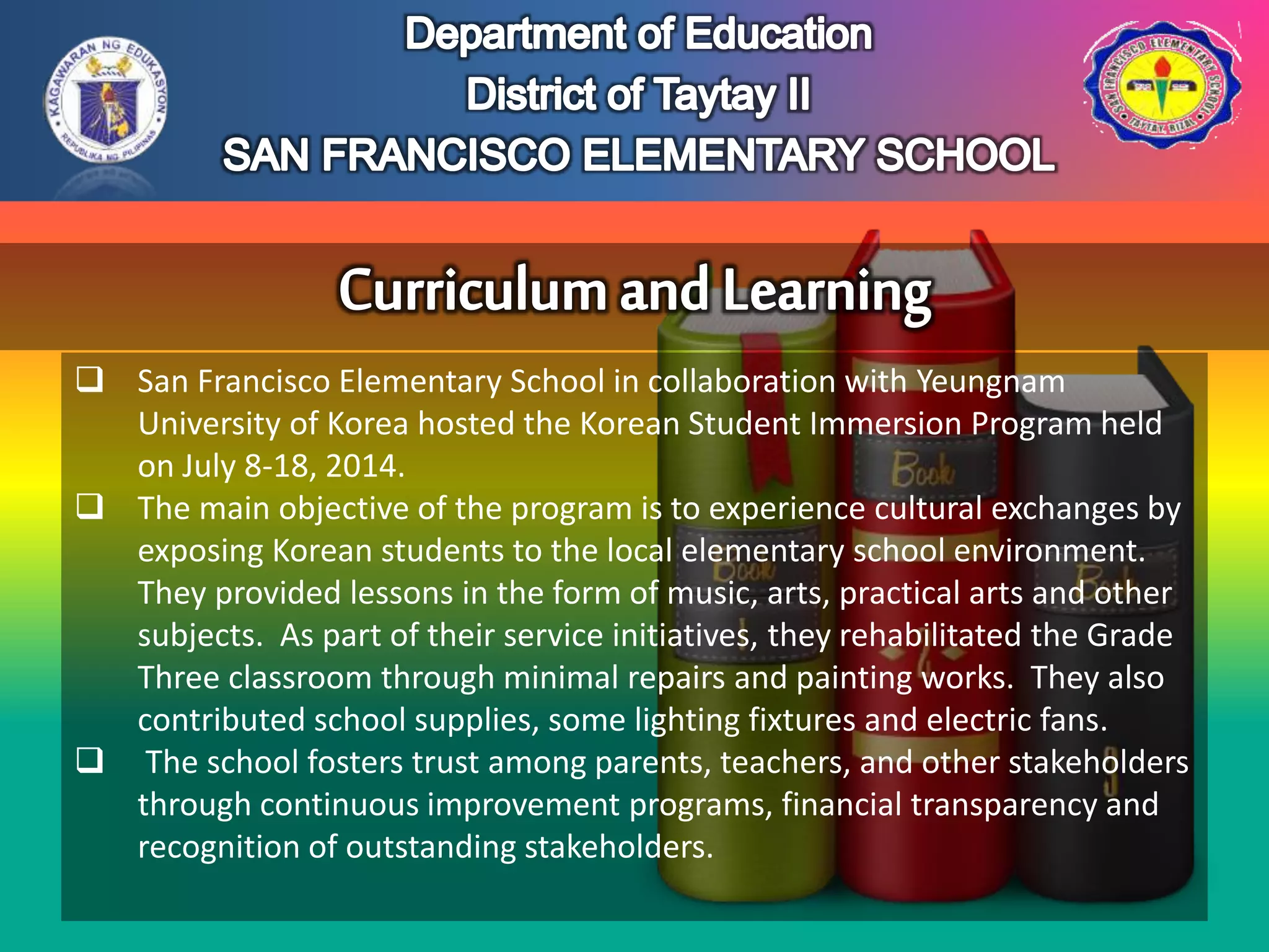  San Francisco Elementary School in collaboration with Yeungnam
University of Korea hosted the Korean Student Immersion Program held
on July 8-18, 2014.
 The main objective of the program is to experience cultural exchanges by
exposing Korean students to the local elementary school environment.
They provided lessons in the form of music, arts, practical arts and other
subjects. As part of their service initiatives, they rehabilitated the Grade
Three classroom through minimal repairs and painting works. They also
contributed school supplies, some lighting fixtures and electric fans.
 The school fosters trust among parents, teachers, and other stakeholders
through continuous improvement programs, financial transparency and
recognition of outstanding stakeholders.
 