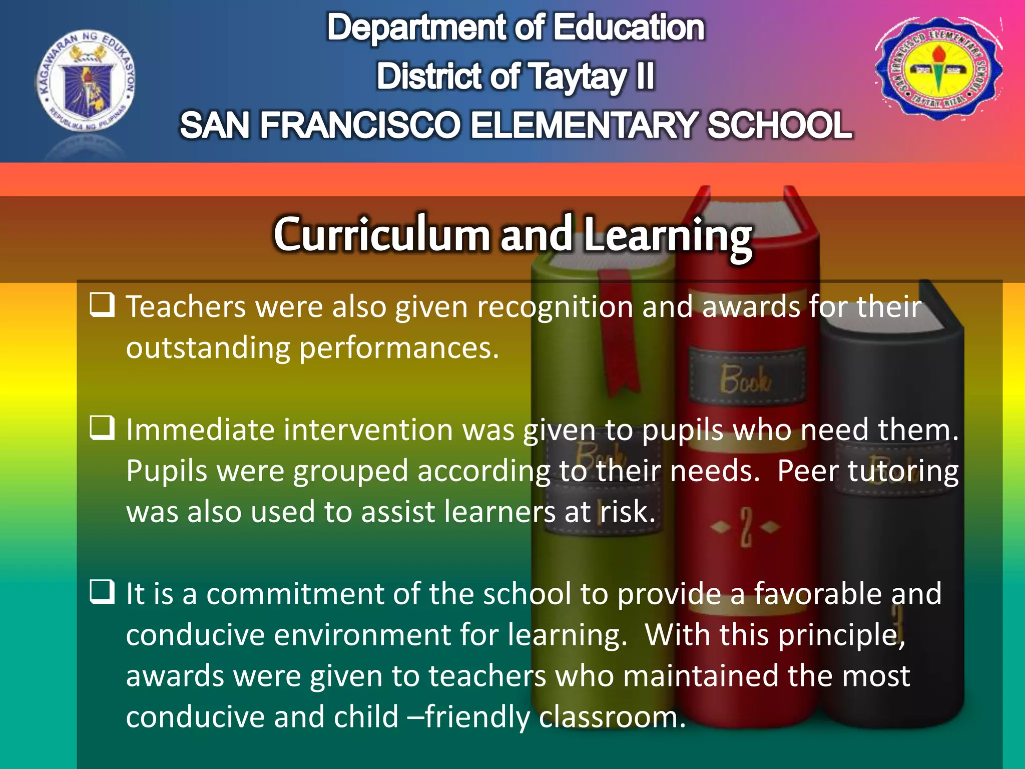  Teachers were also given recognition and awards for their
outstanding performances.
 Immediate intervention was given to pupils who need them.
Pupils were grouped according to their needs. Peer tutoring
was also used to assist learners at risk.
 It is a commitment of the school to provide a favorable and
conducive environment for learning. With this principle,
awards were given to teachers who maintained the most
conducive and child –friendly classroom.
 