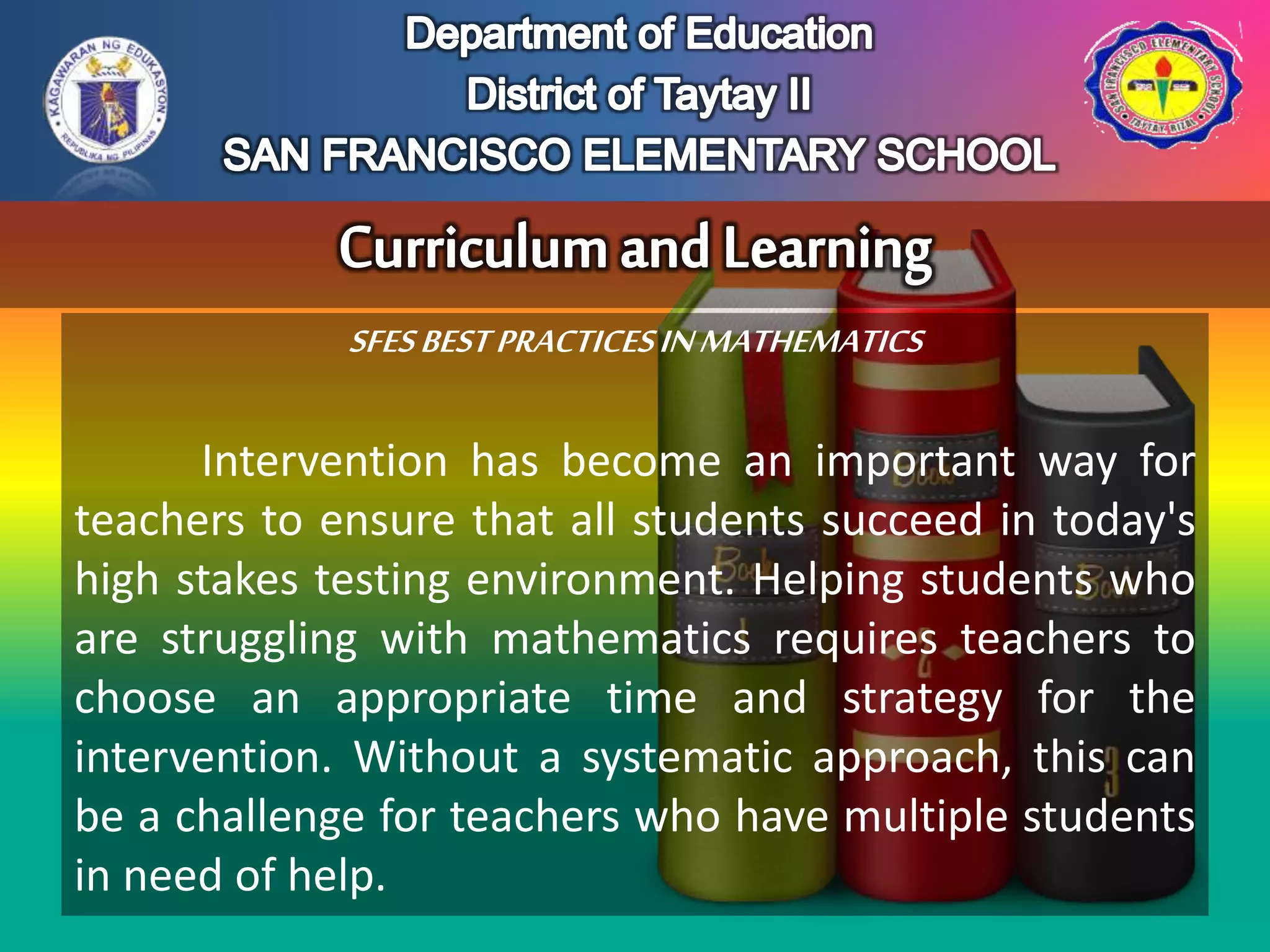 SFESBESTPRACTICESINMATHEMATICS
Intervention has become an important way for
teachers to ensure that all students succeed in today's
high stakes testing environment. Helping students who
are struggling with mathematics requires teachers to
choose an appropriate time and strategy for the
intervention. Without a systematic approach, this can
be a challenge for teachers who have multiple students
in need of help.
 