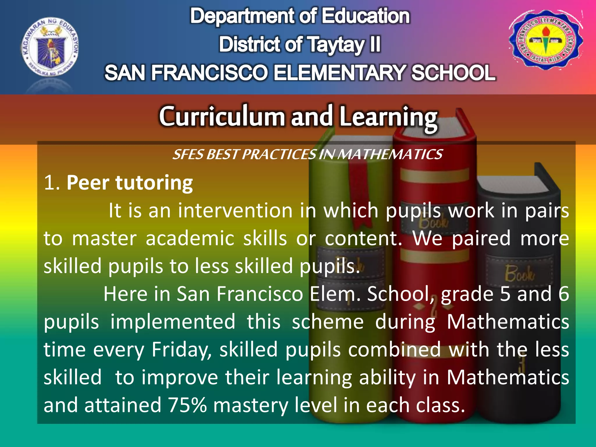 SFESBESTPRACTICESINMATHEMATICS
1. Peer tutoring
It is an intervention in which pupils work in pairs
to master academic skills or content. We paired more
skilled pupils to less skilled pupils.
Here in San Francisco Elem. School, grade 5 and 6
pupils implemented this scheme during Mathematics
time every Friday, skilled pupils combined with the less
skilled to improve their learning ability in Mathematics
and attained 75% mastery level in each class.
 