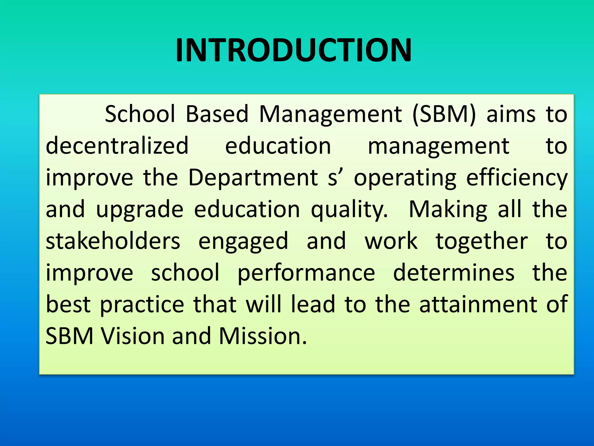 School Based Management (SBM) aims to
decentralized education management to
improve the Department s’ operating efficiency
and upgrade education quality. Making all the
stakeholders engaged and work together to
improve school performance determines the
best practice that will lead to the attainment of
SBM Vision and Mission.
INTRODUCTION
 