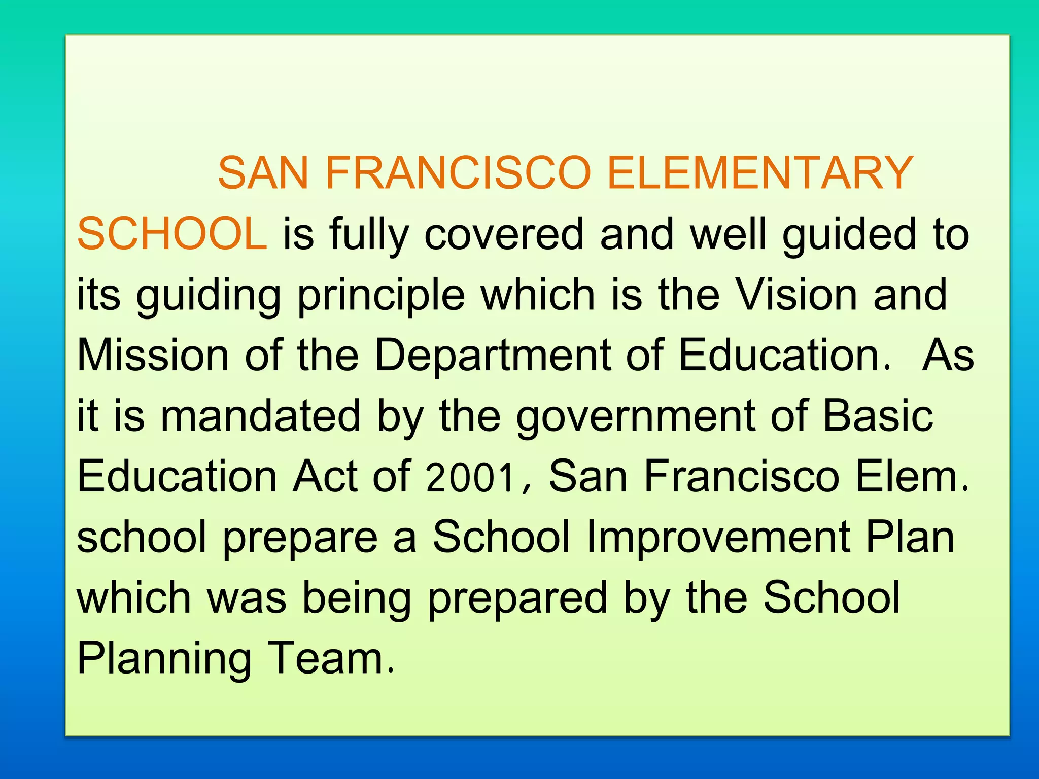 SAN FRANCISCO ELEMENTARY
SCHOOL is fully covered and well guided to
its guiding principle which is the Vision and
Mission of the Department of Education. As
it is mandated by the government of Basic
Education Act of 2001, San Francisco Elem.
school prepare a School Improvement Plan
which was being prepared by the School
Planning Team.
 