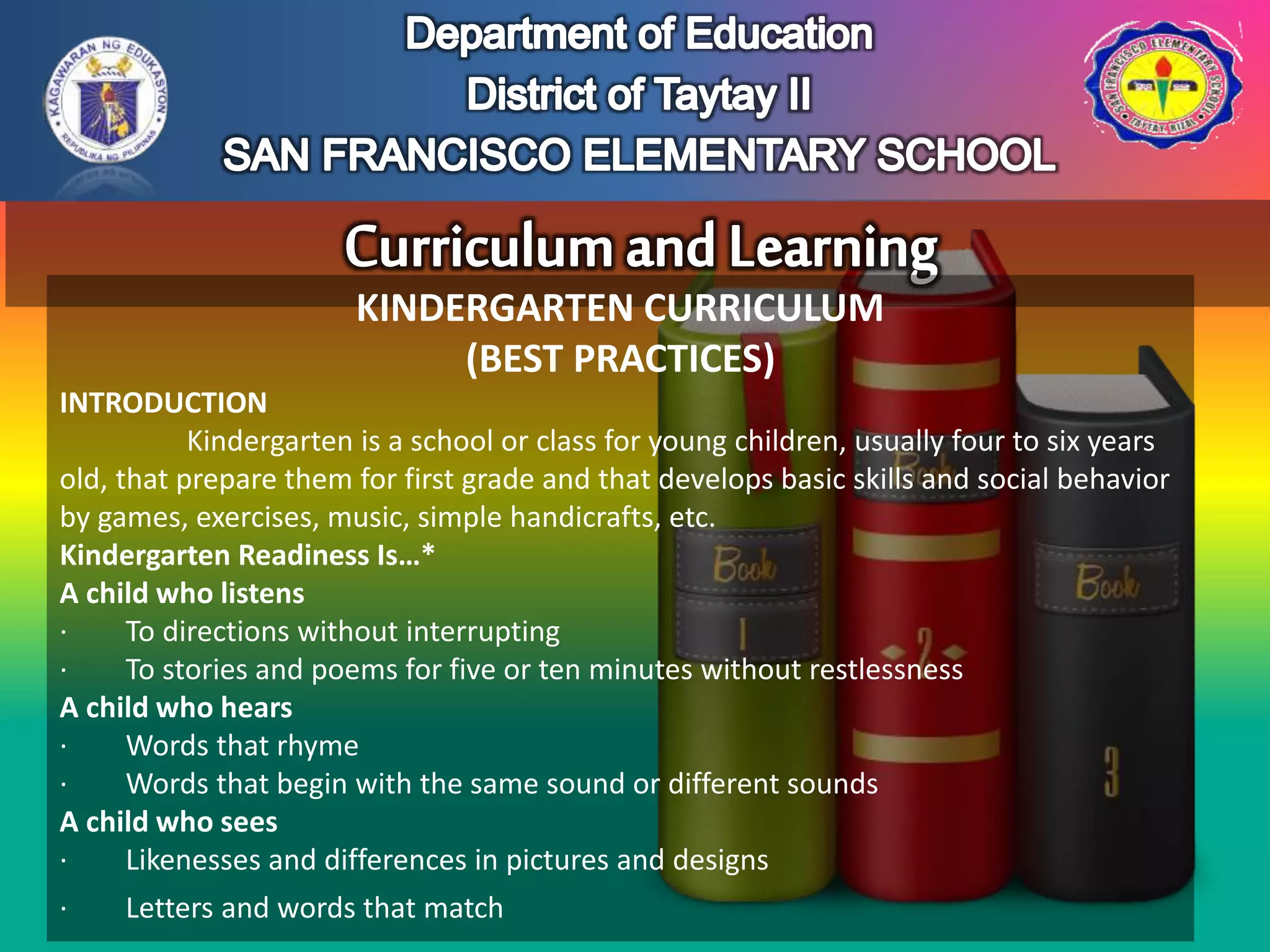 KINDERGARTEN CURRICULUM
(BEST PRACTICES)
INTRODUCTION
Kindergarten is a school or class for young children, usually four to six years
old, that prepare them for first grade and that develops basic skills and social behavior
by games, exercises, music, simple handicrafts, etc.
Kindergarten Readiness Is…*
A child who listens
· To directions without interrupting
· To stories and poems for five or ten minutes without restlessness
A child who hears
· Words that rhyme
· Words that begin with the same sound or different sounds
A child who sees
· Likenesses and differences in pictures and designs
· Letters and words that match
 