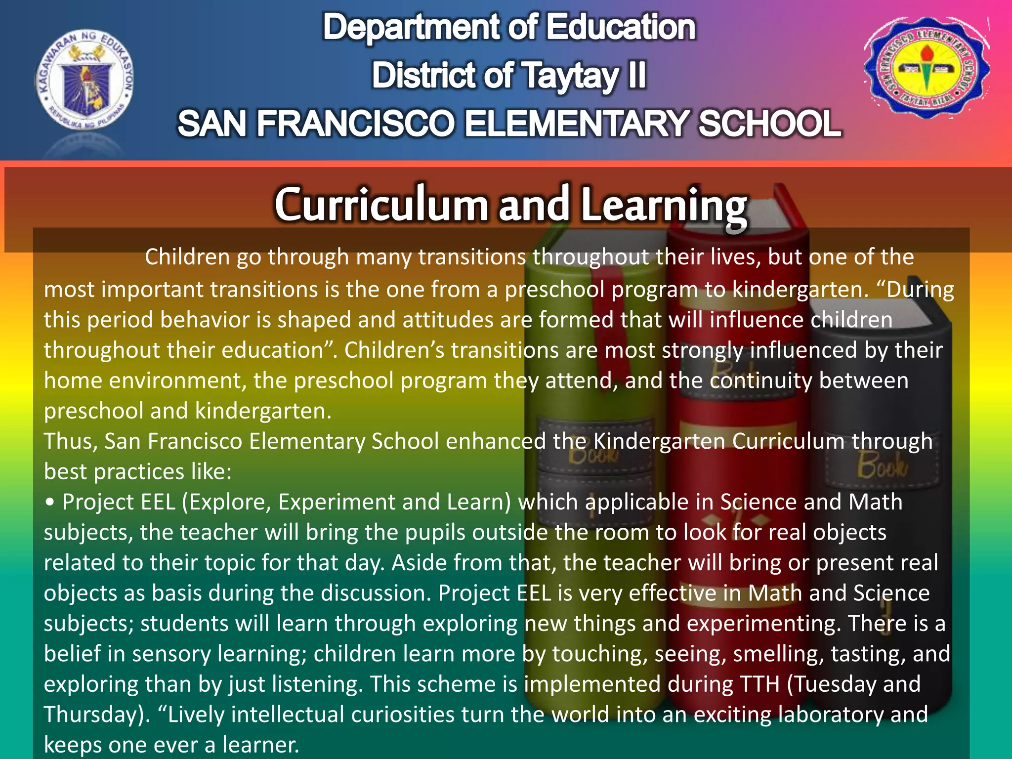 Children go through many transitions throughout their lives, but one of the
most important transitions is the one from a preschool program to kindergarten. “During
this period behavior is shaped and attitudes are formed that will influence children
throughout their education”. Children’s transitions are most strongly influenced by their
home environment, the preschool program they attend, and the continuity between
preschool and kindergarten.
Thus, San Francisco Elementary School enhanced the Kindergarten Curriculum through
best practices like:
• Project EEL (Explore, Experiment and Learn) which applicable in Science and Math
subjects, the teacher will bring the pupils outside the room to look for real objects
related to their topic for that day. Aside from that, the teacher will bring or present real
objects as basis during the discussion. Project EEL is very effective in Math and Science
subjects; students will learn through exploring new things and experimenting. There is a
belief in sensory learning; children learn more by touching, seeing, smelling, tasting, and
exploring than by just listening. This scheme is implemented during TTH (Tuesday and
Thursday). “Lively intellectual curiosities turn the world into an exciting laboratory and
keeps one ever a learner.
 