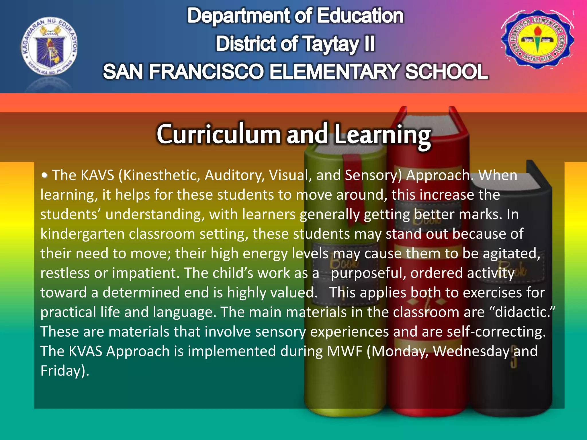 • The KAVS (Kinesthetic, Auditory, Visual, and Sensory) Approach. When
learning, it helps for these students to move around, this increase the
students’ understanding, with learners generally getting better marks. In
kindergarten classroom setting, these students may stand out because of
their need to move; their high energy levels may cause them to be agitated,
restless or impatient. The child’s work as a purposeful, ordered activity
toward a determined end is highly valued. This applies both to exercises for
practical life and language. The main materials in the classroom are “didactic.”
These are materials that involve sensory experiences and are self-correcting.
The KVAS Approach is implemented during MWF (Monday, Wednesday and
Friday).
 