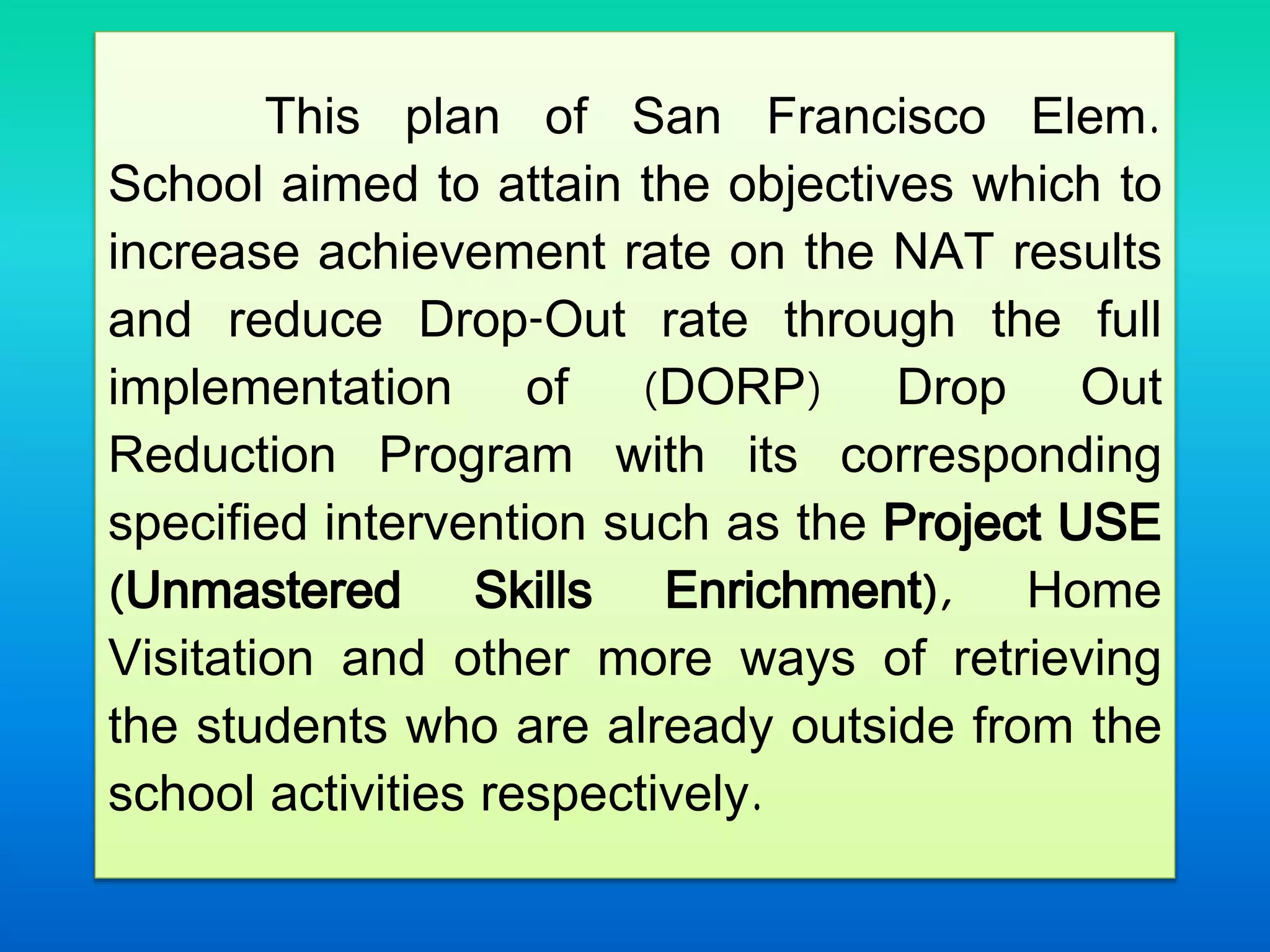 This plan of San Francisco Elem.
School aimed to attain the objectives which to
increase achievement rate on the NAT results
and reduce Drop-Out rate through the full
implementation of (DORP) Drop Out
Reduction Program with its corresponding
specified intervention such as the Project USE
(Unmastered Skills Enrichment), Home
Visitation and other more ways of retrieving
the students who are already outside from the
school activities respectively.
 