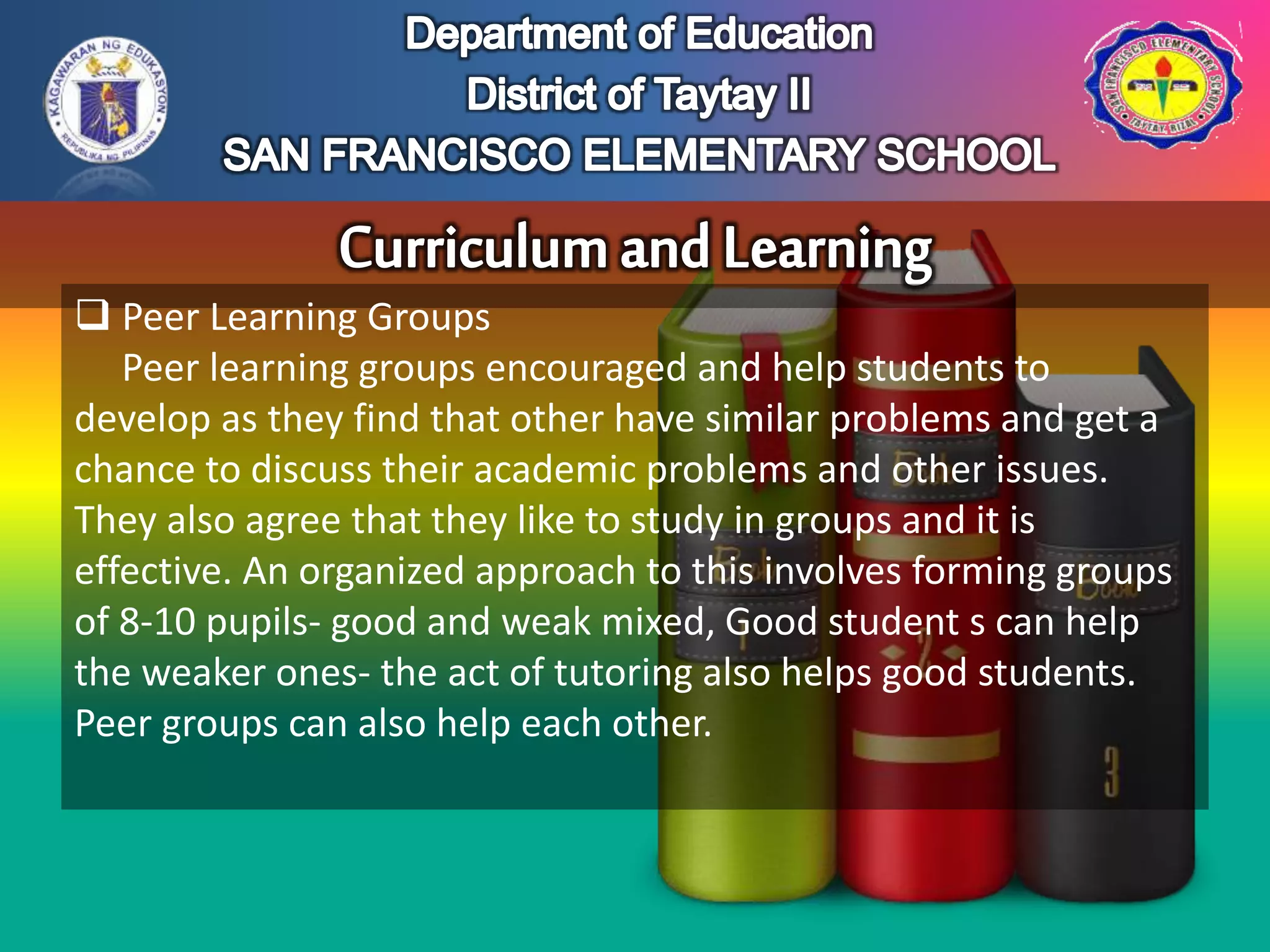  Peer Learning Groups
Peer learning groups encouraged and help students to
develop as they find that other have similar problems and get a
chance to discuss their academic problems and other issues.
They also agree that they like to study in groups and it is
effective. An organized approach to this involves forming groups
of 8-10 pupils- good and weak mixed, Good student s can help
the weaker ones- the act of tutoring also helps good students.
Peer groups can also help each other.
 