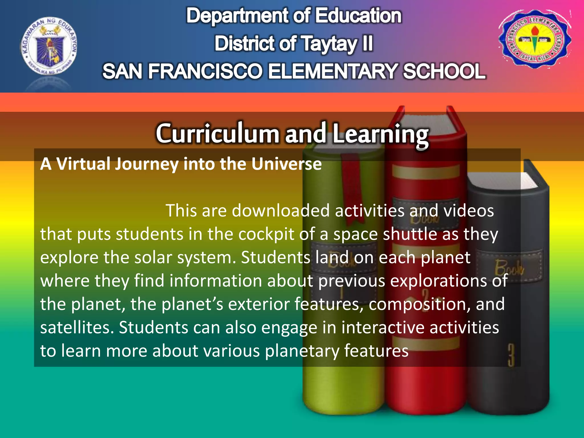 A Virtual Journey into the Universe
This are downloaded activities and videos
that puts students in the cockpit of a space shuttle as they
explore the solar system. Students land on each planet
where they find information about previous explorations of
the planet, the planet’s exterior features, composition, and
satellites. Students can also engage in interactive activities
to learn more about various planetary features
 