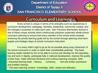 Every school is unique in terms of its strengths such as experiences in
curriculum development, pedagogy, teachers, leadership, community context, and
the changes it proposes to make each year. San Francisco Elementary School is
one of these unique schools which continuously practices systematic whole-school
curriculum planning to ensure that every member of the school works towards
achieving the priority learning goals set by the school through planning short-term
targets and strategic steps of school curriculum instruction.
It is every child’s right to go as far as possible along every dimension of
the school curriculum in order to reach their considerable potential. The basic
learning needs needed by him to be able to survive and develop his full capacities,
live and work in dignity, participate fully in national development, improve the quality
of their lives, make informed decisions and continue learning comprise both:
• Essential learning tools ( literacy, numeracy, oral and written expression
and problem solving)
• The basic learning content ( knowledge, skills, values and attitudes).
 