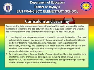 To provide the total learning experiences through which pupils learn and to enable
the learners to remove the gap between what he is supposed to learn and what he
has actually learned, SFES considers the following as its BEST PRACTICES :
1. Learning and teaching resources are prepared to support the teachers. Teachers
collaborate to support one another in the preparation of instructional materials
and other teaching resources. Learning resources--such as professional
collections, mentoring, and coaching—are made available in the workplace, and
teachers have access to guidance for planning and implementing personal
professional development agendas.
2. To create space for enhancing teachers’ professionalism, there is a specified time
slot for teachers’ professional development, including collaborative lesson,
teachers’ LAC Session every quarter. Teachers were equipped through trainings
on the different approaches for effective teaching.
 