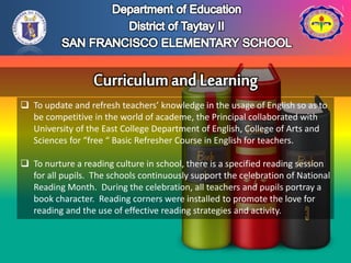  To update and refresh teachers’ knowledge in the usage of English so as to
be competitive in the world of academe, the Principal collaborated with
University of the East College Department of English, College of Arts and
Sciences for “free “ Basic Refresher Course in English for teachers.
 To nurture a reading culture in school, there is a specified reading session
for all pupils. The schools continuously support the celebration of National
Reading Month. During the celebration, all teachers and pupils portray a
book character. Reading corners were installed to promote the love for
reading and the use of effective reading strategies and activity.
 