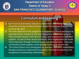  San Francisco Elementary School in collaboration with Yeungnam
University of Korea hosted the Korean Student Immersion Program held
on July 8-18, 2014.
 The main objective of the program is to experience cultural exchanges by
exposing Korean students to the local elementary school environment.
They provided lessons in the form of music, arts, practical arts and other
subjects. As part of their service initiatives, they rehabilitated the Grade
Three classroom through minimal repairs and painting works. They also
contributed school supplies, some lighting fixtures and electric fans.
 The school fosters trust among parents, teachers, and other stakeholders
through continuous improvement programs, financial transparency and
recognition of outstanding stakeholders.
 