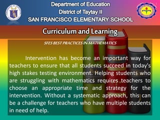 SFESBESTPRACTICESINMATHEMATICS
Intervention has become an important way for
teachers to ensure that all students succeed in today's
high stakes testing environment. Helping students who
are struggling with mathematics requires teachers to
choose an appropriate time and strategy for the
intervention. Without a systematic approach, this can
be a challenge for teachers who have multiple students
in need of help.
 