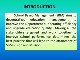 School Based Management (SBM) aims to
decentralized education management to
improve the Department s’ operating efficiency
and upgrade education quality. Making all the
stakeholders engaged and work together to
improve school performance determines the
best practice that will lead to the attainment of
SBM Vision and Mission.
INTRODUCTION
 