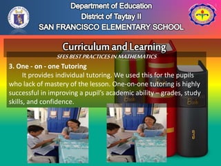 SFESBESTPRACTICESINMATHEMATICS
3. One - on - one Tutoring
It provides individual tutoring. We used this for the pupils
who lack of mastery of the lesson. One-on-one tutoring is highly
successful in improving a pupil’s academic ability – grades, study
skills, and confidence.
 