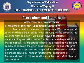 SFESBESTPRACTICESINMATHEMATICS
4. Mastery of the Four Fundamental Operations
Mathematics is an exact learning area. We compute and
solve for what is being asked. How can we give the proper value
with the right solution if we do not have a thorough
understanding and skills on the four fundamental operations in
Mathematics? It is important to have the proper knowledge and
comprehension on the given situation. Analyzed and interpret
properly on what properties or operations to be used to arrive
on proper solution. The four fundamental operations in
Mathematics are as follow; Addition, subtraction, Multiplication
and Division.
 
