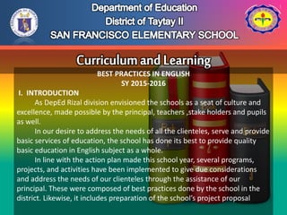 BEST PRACTICES IN ENGLISH
SY 2015-2016
I. INTRODUCTION
As DepEd Rizal division envisioned the schools as a seat of culture and
excellence, made possible by the principal, teachers ,stake holders and pupils
as well.
In our desire to address the needs of all the clienteles, serve and provide
basic services of education, the school has done its best to provide quality
basic education in English subject as a whole.
In line with the action plan made this school year, several programs,
projects, and activities have been implemented to give due considerations
and address the needs of our clienteles through the assistance of our
principal. These were composed of best practices done by the school in the
district. Likewise, it includes preparation of the school’s project proposal
 