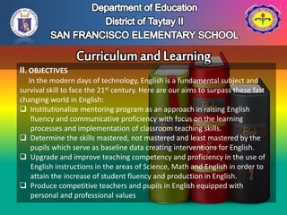 II. OBJECTIVES
In the modern days of technology, English is a fundamental subject and
survival skill to face the 21st century. Here are our aims to surpass these fast
changing world in English:
 Institutionalize mentoring program as an approach in raising English
fluency and communicative proficiency with focus on the learning
processes and implementation of classroom teaching skills.
 Determine the skills mastered, not mastered and least mastered by the
pupils which serve as baseline data creating interventions for English.
 Upgrade and improve teaching competency and proficiency in the use of
English instructions in the areas of Science, Math and English in order to
attain the increase of student fluency and production in English.
 Produce competitive teachers and pupils in English equipped with
personal and professional values
 