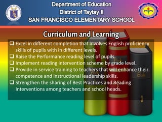  Excel in different completion that involves English proficiency
skills of pupils with in different levels.
 Raise the Performance reading level of pupils.
 Implement reading intervention scheme by grade level.
 Provide in service training to teachers that will enhance their
competence and instructional leadership skills.
 Strengthen the sharing of Best Practices and Reading
Interventions among teachers and school heads.
 